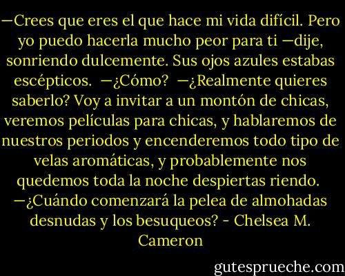 —Crees que eres el que hace mi vida difícil. Pero yo puedo hacerla mucho peor para ti —dije, sonriendo dulcemente. Sus ojos azules estabas escépticos.<br /><br />—¿Cómo?<br /><br />—¿Realmente quieres saberlo? Voy a invitar a un montón de chicas, veremos películas para chicas, y hablaremos de nuestros periodos y encenderemos todo tipo de velas aromáticas, y probablemente nos quedemos toda la noche despiertas riendo.<br /><br />—¿Cuándo comenzará la pelea de almohadas desnudas y los besuqueos? - Chelsea M. Cameron