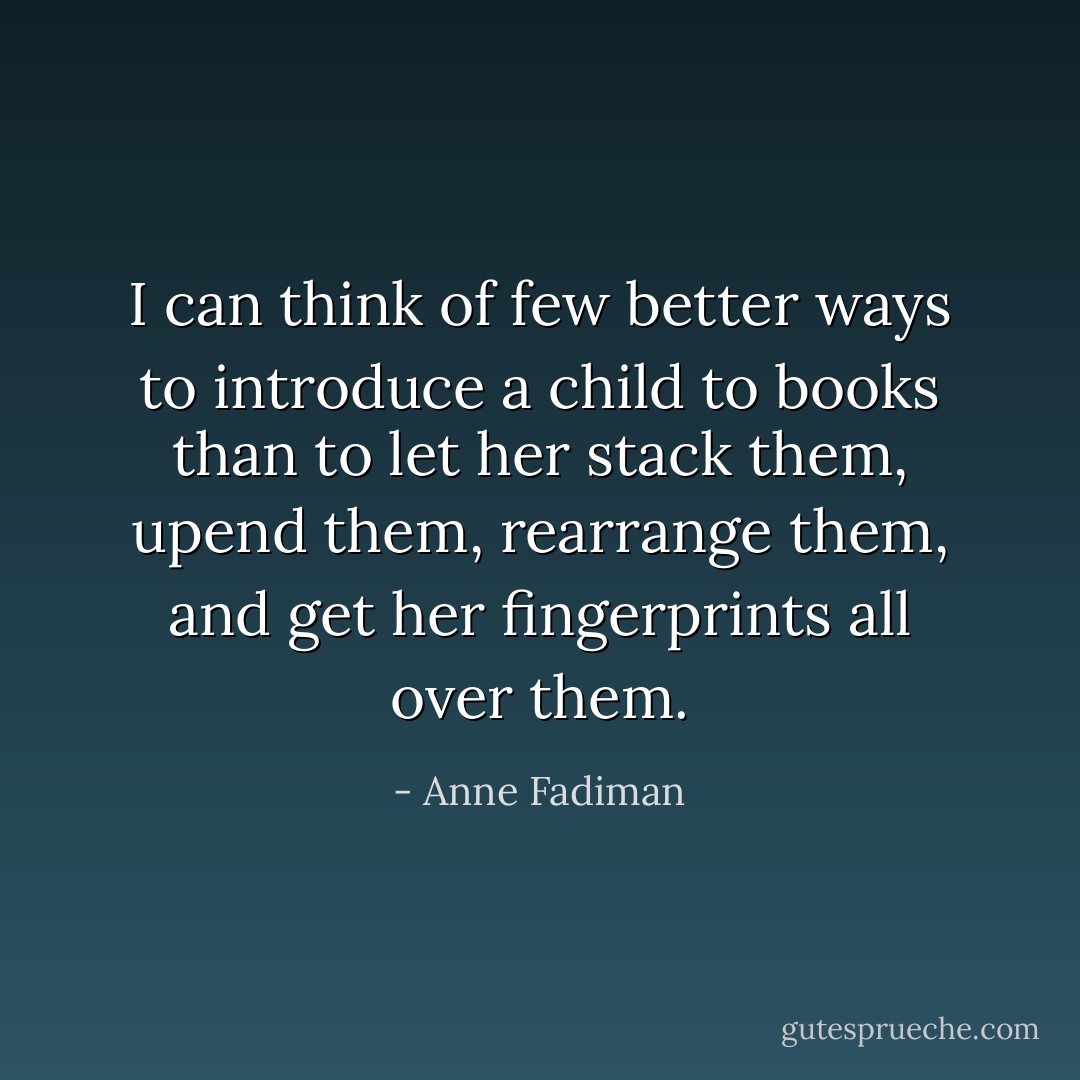 I can think of few better ways to introduce a child to books than to let her stack them, upend them, rearrange them, and get her fingerprints all over them. - Anne Fadiman