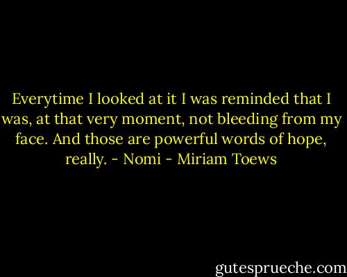 Everytime I looked at it I was reminded that I was, at that very moment, not bleeding from my face. And those are powerful words of hope, really. - Nomi - Miriam Toews