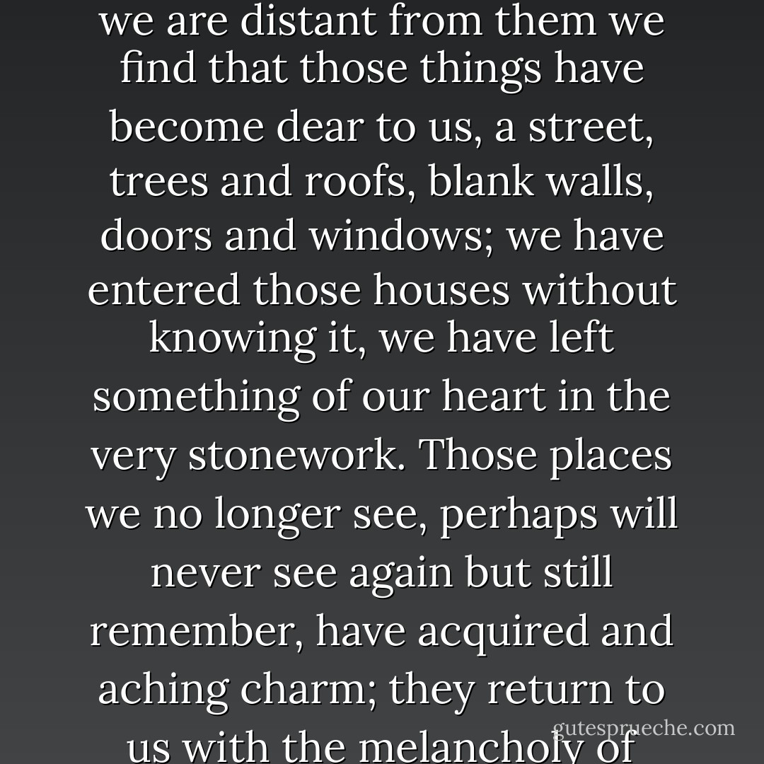 Going about one's native land one is inclined to take many things for granted, roads and buildings, roofs, windows and doorways, the walls that shelter strangers, the house one has never entered, trees which are like other trees, pavements which are no more than cobblestones. But when we are distant from them we find that those things have become dear to us, a street, trees and roofs, blank walls, doors and windows; we have entered those houses without knowing it, we have left something of our heart in the very stonework. Those places we no longer see, perhaps will never see again but still remember, have acquired and aching charm; they return to us with the melancholy of ghosts, a hallowed vision and as it were the true face of France. We love and evoke them such as they were; and such as to us they still are, we cling to them and will not have them altered, for the face of our country is our mother's face. - Victor Hugo