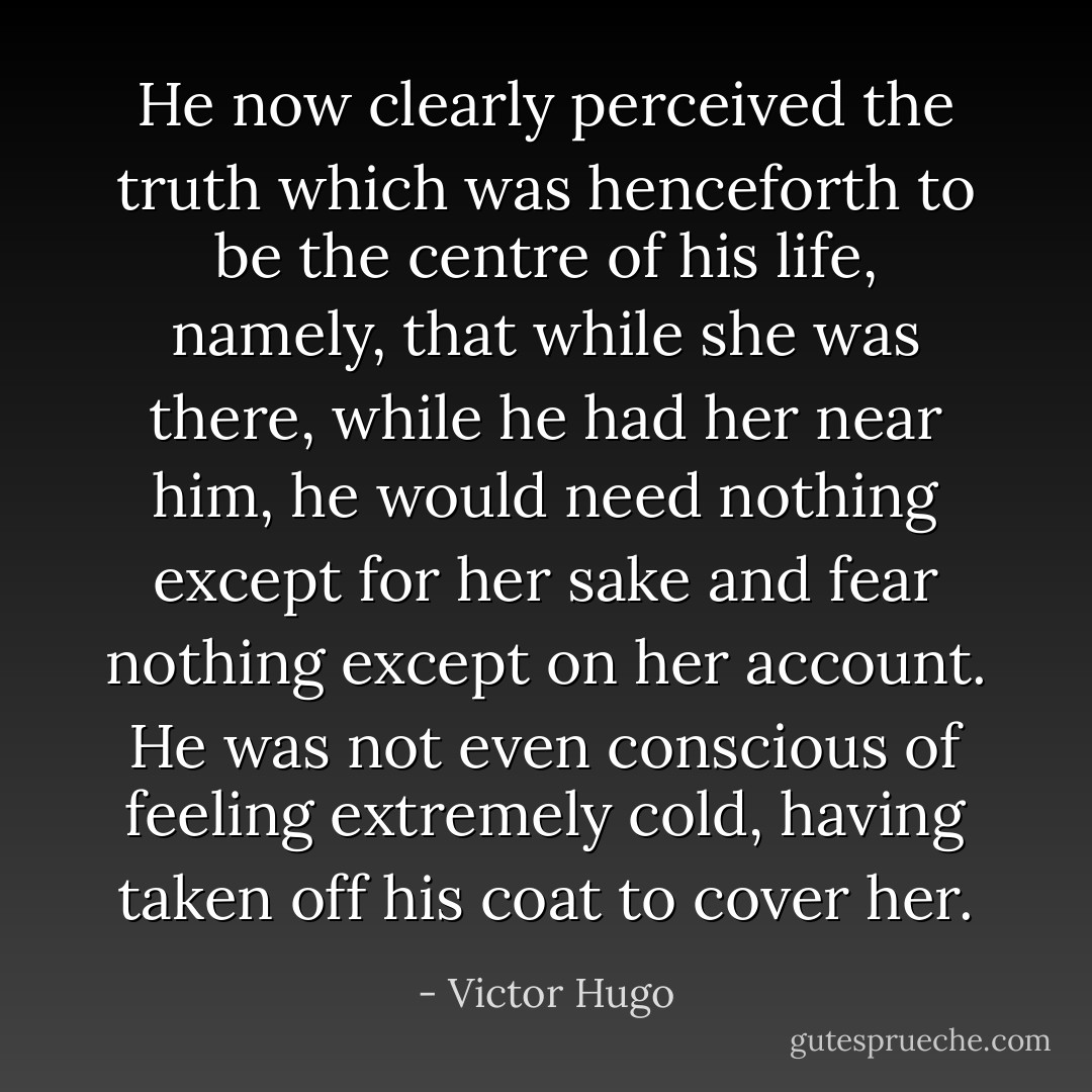 He now clearly perceived the truth which was henceforth to be the centre of his life, namely, that while she was there, while he had her near him, he would need nothing except for her sake and fear nothing except on her account. He was not even conscious of feeling extremely cold, having taken off his coat to cover her. - Victor Hugo