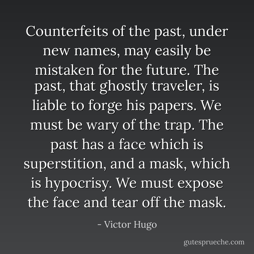Counterfeits of the past, under new names, may easily be mistaken for the future. The past, that ghostly traveler, is liable to forge his papers. We must be wary of the trap. The past has a face which is superstition, and a mask, which is hypocrisy. We must expose the face and tear off the mask. - Victor Hugo