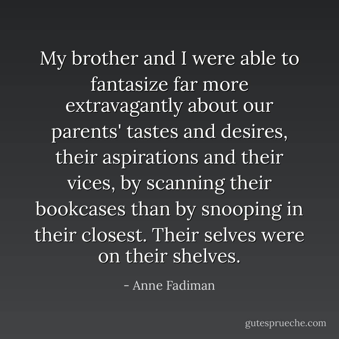 My brother and I were able to fantasize far more extravagantly about our parents' tastes and desires, their aspirations and their vices, by scanning their bookcases than by snooping in their closest. Their selves were on their shelves. - Anne Fadiman