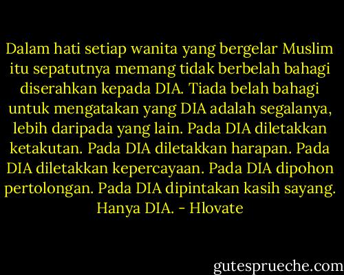 Dalam hati setiap wanita yang bergelar Muslim itu sepatutnya memang tidak berbelah bahagi diserahkan kepada DIA. Tiada belah bahagi untuk mengatakan yang DIA adalah segalanya, lebih daripada yang lain. Pada DIA diletakkan ketakutan. Pada DIA diletakkan harapan. Pada DIA diletakkan kepercayaan. Pada DIA dipohon pertolongan. Pada DIA dipintakan kasih sayang. Hanya DIA. - Hlovate