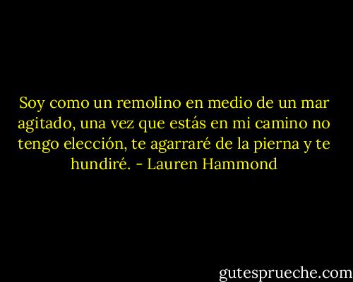 Soy como un remolino en medio de un mar agitado, una vez que estás en mi camino no tengo elección, te agarraré de la pierna y te hundiré. - Lauren Hammond