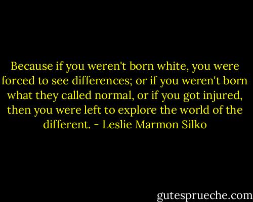 Because if you weren't born white, you were forced to see differences; or if you weren't born what they called normal, or if you got injured, then you were left to explore the world of the different. - Leslie Marmon Silko