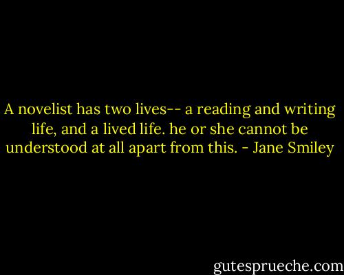 A novelist has two lives-- a reading and writing life, and a lived life. he or she cannot be understood at all apart from this. - Jane Smiley