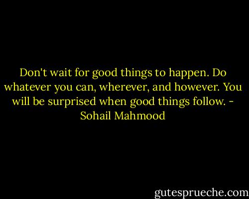 Don't wait for good things to happen. Do whatever you can, wherever, and however. You will be surprised when good things follow. - Sohail Mahmood