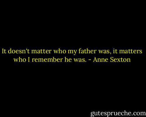 It doesn't matter who my father was, it matters who I remember he was. - Anne Sexton