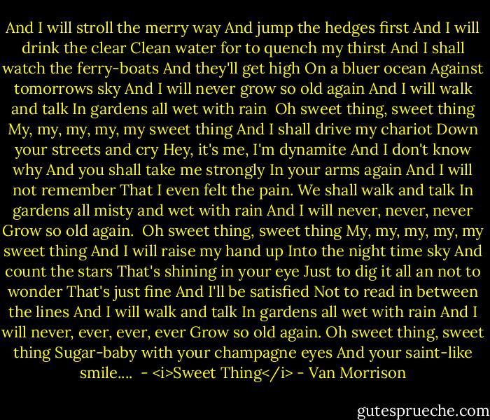 And I will stroll the merry way<br />And jump the hedges first<br />And I will drink the clear<br />Clean water for to quench my thirst<br />And I shall watch the ferry-boats<br />And they'll get high<br />On a bluer ocean<br />Against tomorrows sky<br />And I will never grow so old again<br />And I will walk and talk<br />In gardens all wet with rain<br /><br />Oh sweet thing, sweet thing<br />My, my, my, my, my sweet thing<br />And I shall drive my chariot<br />Down your streets and cry<br />Hey, it's me, I'm dynamite<br />And I don't know why<br />And you shall take me strongly<br />In your arms again<br />And I will not remember<br />That I even felt the pain.<br />We shall walk and talk<br />In gardens all misty and wet with rain<br />And I will never, never, never<br />Grow so old again.<br /><br />Oh sweet thing, sweet thing<br />My, my, my, my, my sweet thing<br />And I will raise my hand up<br />Into the night time sky<br />And count the stars<br />That's shining in your eye<br />Just to dig it all an not to wonder<br />That's just fine<br />And I'll be satisfied<br />Not to read in between the lines<br />And I will walk and talk<br />In gardens all wet with rain<br />And I will never, ever, ever, ever<br />Grow so old again.<br />Oh sweet thing, sweet thing<br />Sugar-baby with your champagne eyes<br />And your saint-like smile....<br /><br />- <i>Sweet Thing</i> - Van Morrison