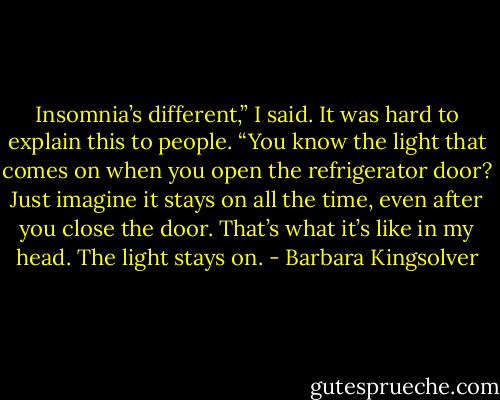 Insomnia’s different,” I said. It was hard to explain this to people. “You know the light that comes on when you open the refrigerator door? Just imagine it stays on all the time, even after you close the door. That’s what it’s like in my head. The light stays on. - Barbara Kingsolver