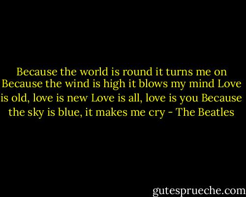 Because the world is round it turns me on<br />Because the wind is high it blows my mind<br />Love is old, love is new<br />Love is all, love is you<br />Because the sky is blue, it makes me cry - The Beatles