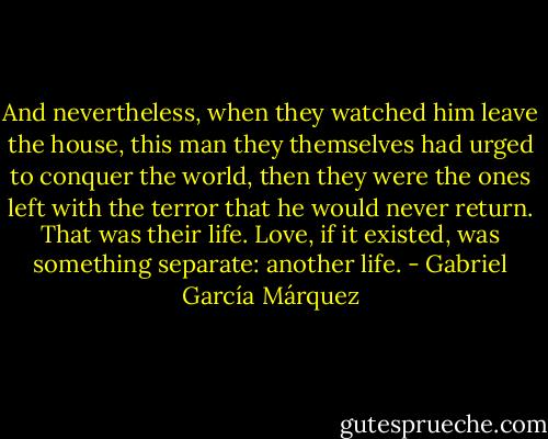 And nevertheless, when they watched him leave the house, this man they themselves had urged to conquer the world, then they were the ones left with the terror that he would never return. That was their life. Love, if it existed, was something separate: another life. - Gabriel García Márquez