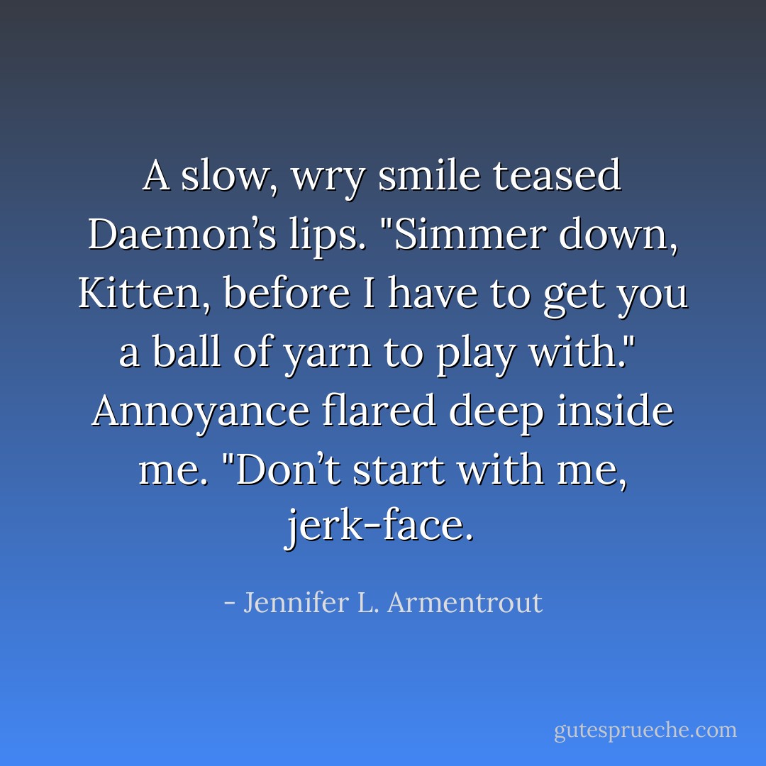 A slow, wry smile teased Daemon’s lips. "Simmer down, Kitten, before I have to get you a ball of yarn to play with."<br /><br />Annoyance flared deep inside me. "Don’t start with me, jerk-face. - Jennifer L. Armentrout