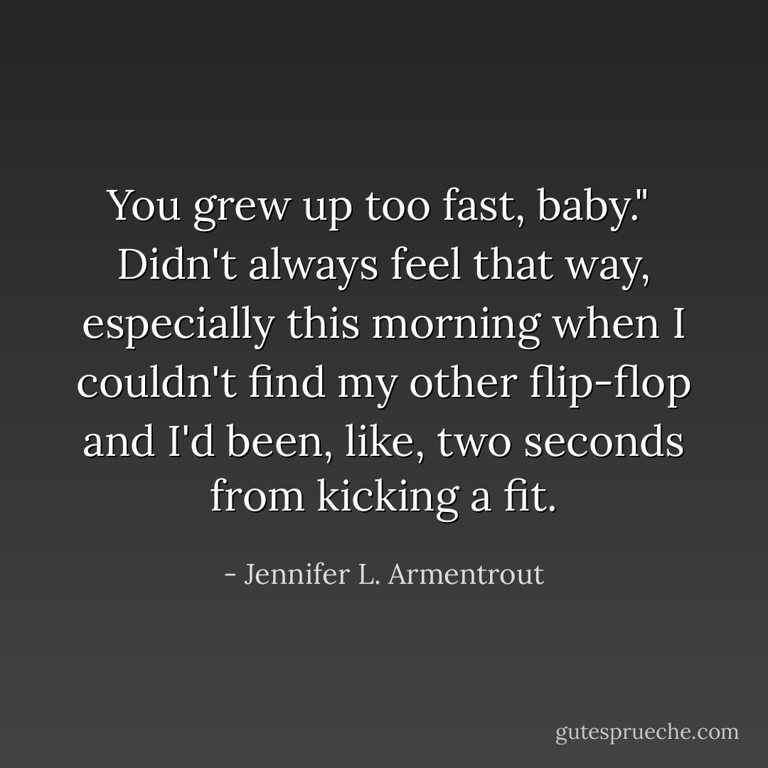 You grew up too fast, baby."<br /><br />Didn't always feel that way, especially this morning when I couldn't find my other flip-flop and I'd been, like, two seconds from kicking a fit. - Jennifer L. Armentrout