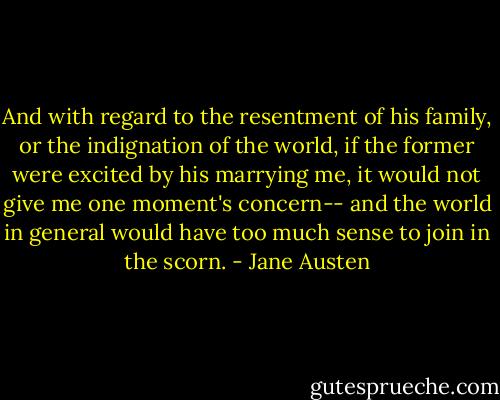And with regard to the resentment of his family, or the indignation of the world, if the former were excited by his marrying me, it would not give me one moment's concern-- and the world in general would have too much sense to join in the scorn. - Jane Austen