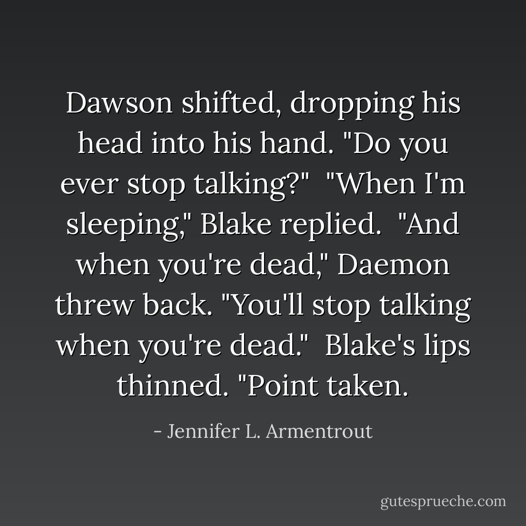 Dawson shifted, dropping his head into his hand. "Do you ever stop talking?"<br /><br />"When I'm sleeping," Blake replied.<br /><br />"And when you're dead," Daemon threw back. "You'll stop talking when you're dead."<br /><br />Blake's lips thinned. "Point taken. - Jennifer L. Armentrout