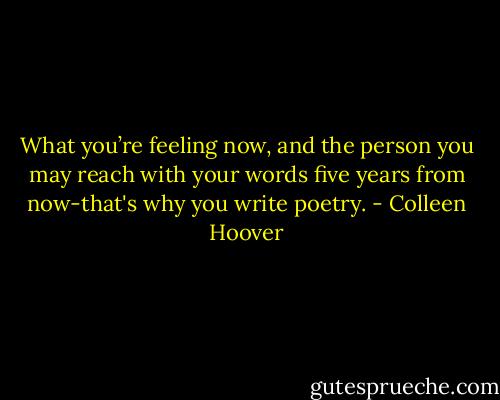 What you’re feeling now, and the person you may reach with your words five years from now-that's why you write poetry. - Colleen Hoover