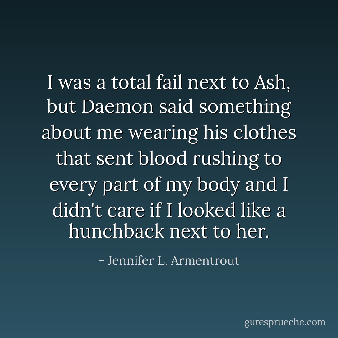 I was a total fail next to Ash, but Daemon said something about me wearing his clothes that sent blood rushing to every part of my body and I didn't care if I looked like a hunchback next to her. - Jennifer L. Armentrout