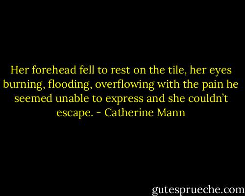 Her forehead fell to rest on the tile, her eyes burning, flooding, overflowing with the pain he seemed unable to express and she couldn’t escape. - Catherine Mann