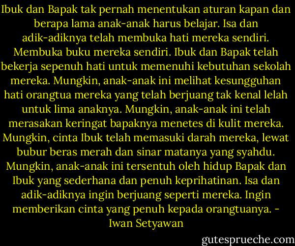 Ibuk dan Bapak tak pernah menentukan aturan kapan dan berapa lama anak-anak harus belajar. Isa dan adik-adiknya telah membuka hati mereka sendiri. Membuka buku mereka sendiri. Ibuk dan Bapak telah bekerja sepenuh hati untuk memenuhi kebutuhan sekolah mereka. Mungkin, anak-anak ini melihat kesungguhan hati orangtua mereka yang telah berjuang tak kenal lelah untuk lima anaknya. Mungkin, anak-anak ini telah merasakan keringat bapaknya menetes di kulit mereka. Mungkin, cinta Ibuk telah memasuki darah mereka, lewat bubur beras merah dan sinar matanya yang syahdu. Mungkin, anak-anak ini tersentuh oleh hidup Bapak dan Ibuk yang sederhana dan penuh keprihatinan. Isa dan adik-adiknya ingin berjuang seperti mereka. Ingin memberikan cinta yang penuh kepada orangtuanya. - Iwan Setyawan
