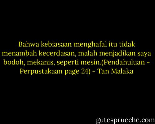Bahwa kebiasaan menghafal itu tidak menambah kecerdasan, malah menjadikan saya bodoh, mekanis, seperti mesin.(Pendahuluan - Perpustakaan page 24) - Tan Malaka