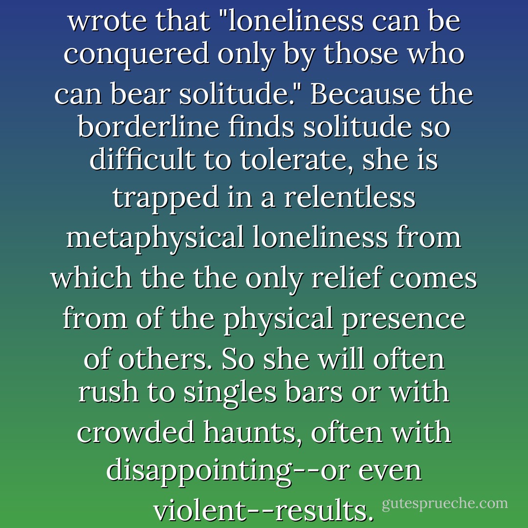 The theologian Paul Tillich wrote that "loneliness can be conquered only by those who can bear solitude." Because the borderline finds solitude so difficult to tolerate, she is trapped in a relentless metaphysical loneliness from which the the only relief comes from of the physical presence of others. So she will often rush to singles bars or with crowded haunts, often with disappointing--or even violent--results. - Jerold J. Kreisman