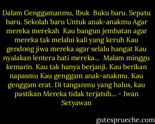 Dalam Genggamanmu, Ibuk<br /><br />Buku baru. Sepatu baru. Sekolah baru<br />Untuk anak-anakmu<br />Agar mereka merekah<br /><br />Kau bangun jembatan agar mereka tak melalui kali yang keruh<br />Kau gendong jiwa mereka agar selalu hangat<br />Kau nyalakan lentera hati mereka...<br /><br />Malam minggu kemarin. Kau tak hanya berjanji.<br />Kau berikan napasmu<br />Kau genggam anak-anakmu. Kau genggam erat.<br />Di tanganmu yang halus, kau pastikan<br />Mereka tidak terjatuh... - Iwan Setyawan