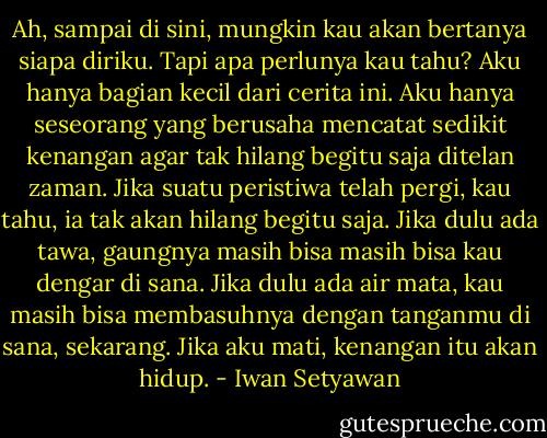 Ah, sampai di sini, mungkin kau akan bertanya siapa diriku. Tapi apa perlunya kau tahu? Aku hanya bagian kecil dari cerita ini. Aku hanya seseorang yang berusaha mencatat sedikit kenangan agar tak hilang begitu saja ditelan zaman. Jika suatu peristiwa telah pergi, kau tahu, ia tak akan hilang begitu saja. Jika dulu ada tawa, gaungnya masih bisa masih bisa kau dengar di sana. Jika dulu ada air mata, kau masih bisa membasuhnya dengan tanganmu di sana, sekarang. Jika aku mati, kenangan itu akan hidup. - Iwan Setyawan