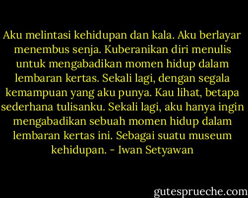 Aku melintasi kehidupan dan kala. Aku berlayar menembus senja. Kuberanikan diri menulis untuk mengabadikan momen hidup dalam lembaran kertas. Sekali lagi, dengan segala kemampuan yang aku punya. Kau lihat, betapa sederhana tulisanku. Sekali lagi, aku hanya ingin mengabadikan sebuah momen hidup dalam lembaran kertas ini. Sebagai suatu museum kehidupan. - Iwan Setyawan