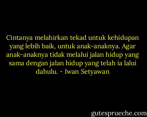 Cintanya melahirkan tekad untuk kehidupan yang lebih baik, untuk anak-anaknya. Agar anak-anaknya tidak melalui jalan hidup yang sama dengan jalan hidup yang telah ia lalui dahulu. - Iwan Setyawan