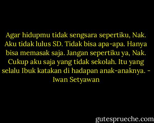 Agar hidupmu tidak sengsara sepertiku, Nak. Aku tidak lulus SD. Tidak bisa apa-apa. Hanya bisa memasak saja. Jangan sepertiku ya, Nak. Cukup aku saja yang tidak sekolah. Itu yang selalu Ibuk katakan di hadapan anak-anaknya. - Iwan Setyawan