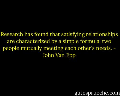 Research has found that satisfying relationships are characterized by a simple formula: two people mutually meeting each other's needs. - John Van Epp