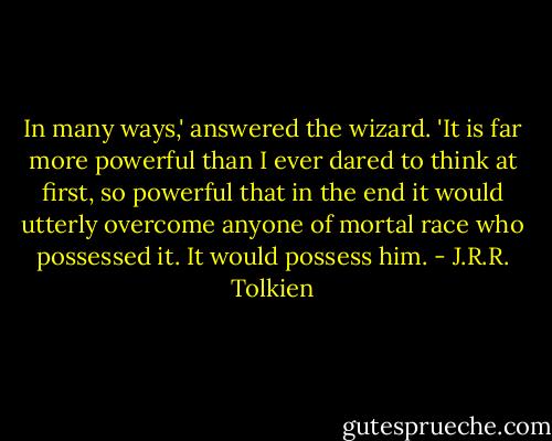 In many ways,' answered the wizard. 'It is far more powerful than I ever dared to think at first, so powerful that in the end it would utterly overcome anyone of mortal race who possessed it. It would possess him. - J.R.R. Tolkien