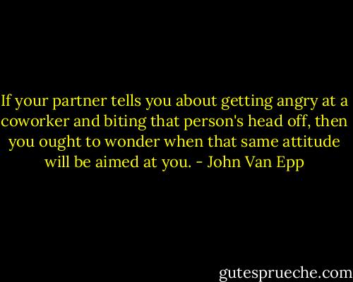 If your partner tells you about getting angry at a coworker and biting that person's head off, then you ought to wonder when that same attitude will be aimed at you. - John Van Epp