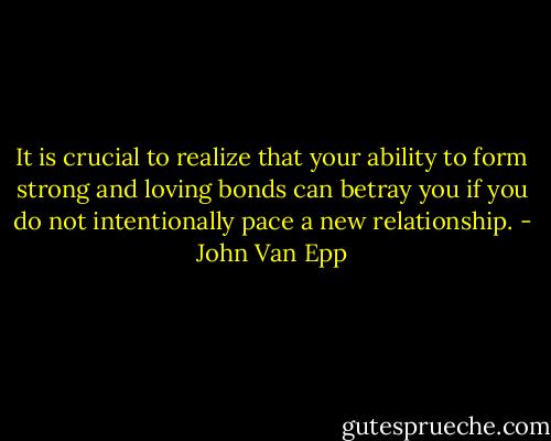 It is crucial to realize that your ability to form strong and loving bonds can betray you if you do not intentionally pace a new relationship. - John Van Epp