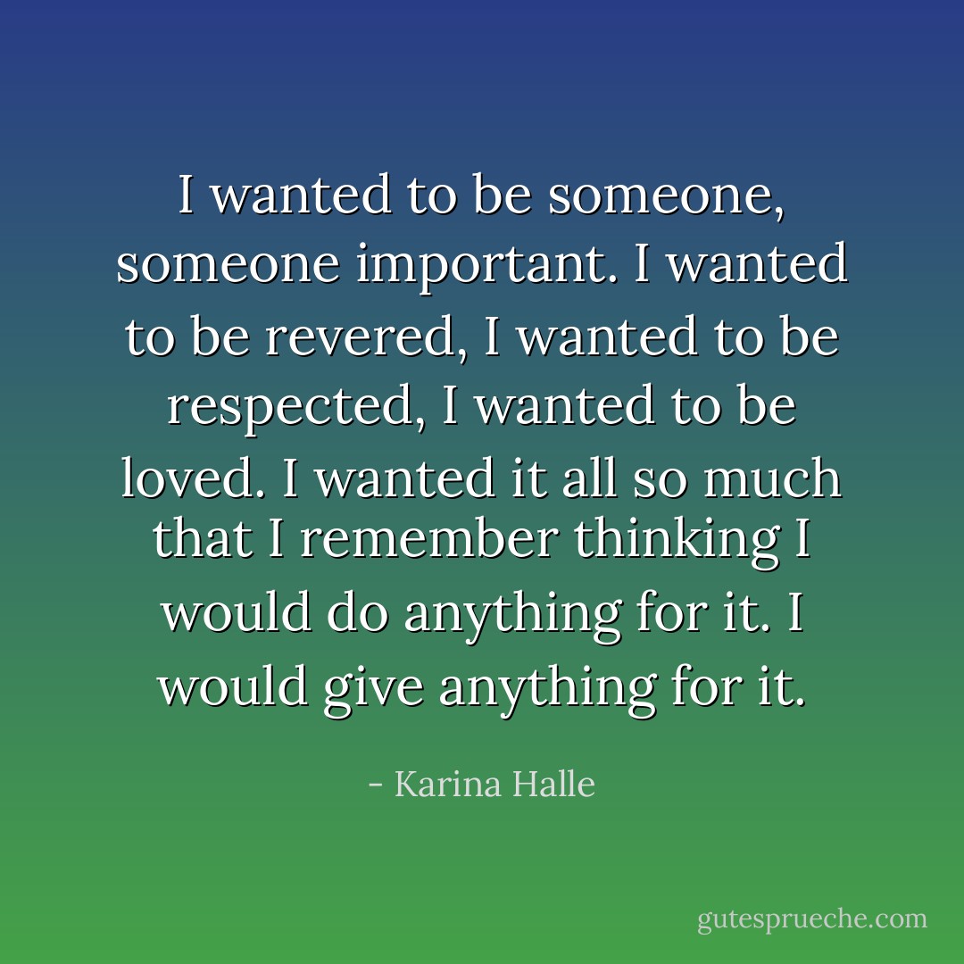 I wanted to be someone, someone important. I wanted to be revered, I wanted to be respected, I wanted to be loved. I wanted it all so much that I remember thinking I would do anything for it. I would give anything for it. - Karina Halle
