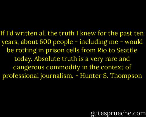 If I'd written all the truth I knew for the past ten years, about 600 people - including me - would be rotting in prison cells from Rio to Seattle today. Absolute truth is a very rare and dangerous commodity in the context of professional journalism. - Hunter S. Thompson