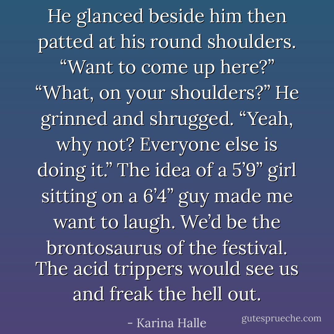He glanced beside him then patted at his round shoulders. “Want to come up here?” “What, on your shoulders?” He grinned and shrugged. “Yeah, why not? Everyone else is doing it.” The idea of a 5’9” girl sitting on a 6’4” guy made me want to laugh. We’d be the brontosaurus of the festival. The acid trippers would see us and freak the hell out. - Karina Halle