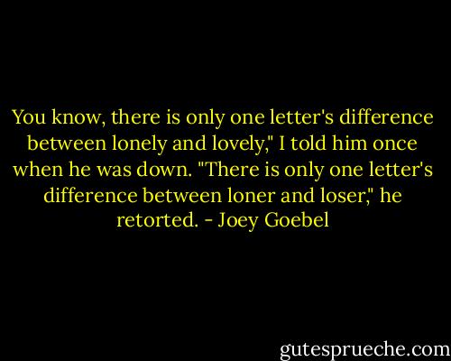 You know, there is only one letter's difference between lonely and lovely," I told him once when he was down. "There is only one letter's difference between loner and loser," he retorted. - Joey Goebel