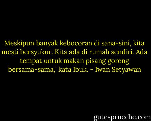 Meskipun banyak kebocoran di sana-sini, kita mesti bersyukur. Kita ada di rumah sendiri. Ada tempat untuk makan pisang goreng bersama-sama," kata Ibuk. - Iwan Setyawan