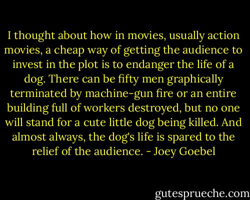 I thought about how in movies, usually action movies, a cheap way of getting the audience to invest in the plot is to endanger the life of a dog. There can be fifty men graphically terminated by machine-gun fire or an entire building full of workers destroyed, but no one will stand for a cute little dog being killed. And almost always, the dog's life is spared to the relief of the audience. - Joey Goebel