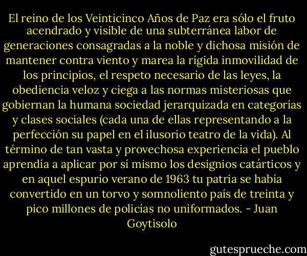 El reino de los Veinticinco Años de Paz era sólo el fruto acendrado y visible de una subterránea labor de generaciones consagradas a la noble y dichosa misión de mantener contra viento y marea la rígida inmovilidad de los principios, el respeto necesario de las leyes, la obediencia veloz y ciega a las normas misteriosas que gobiernan la humana sociedad jerarquizada en categorías y clases sociales (cada una de ellas representando a la perfección su papel en el ilusorio teatro de la vida). Al término de tan vasta y provechosa experiencia el pueblo aprendía a aplicar por sí mismo los designios catárticos y en aquel espurio verano de 1963 tu patria se había convertido en un torvo y somnoliento país de treinta y pico millones de policías no uniformados. - Juan Goytisolo