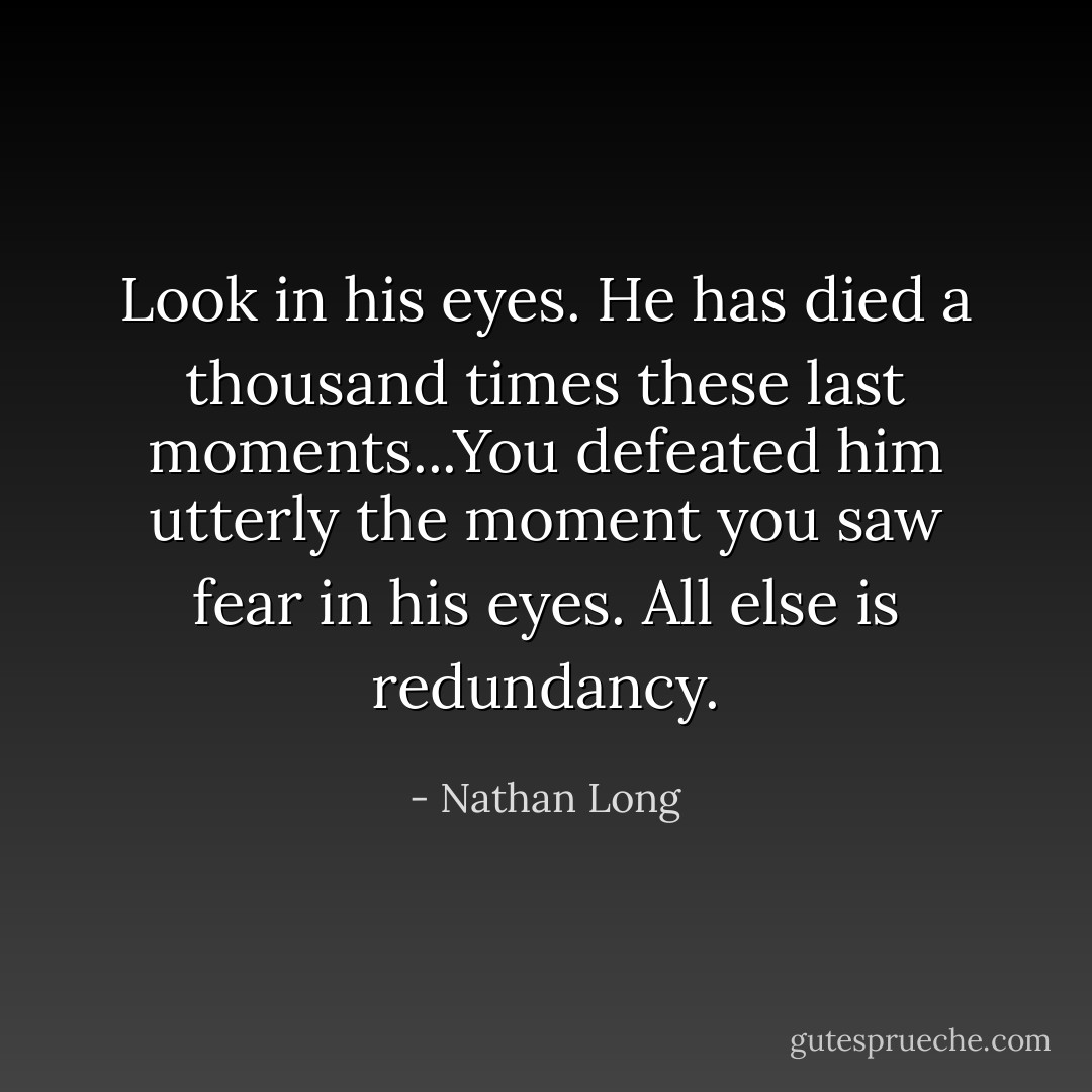 Look in his eyes. He has died a thousand times these last moments...You defeated him utterly the moment you saw fear in his eyes. All else is redundancy. - Nathan Long