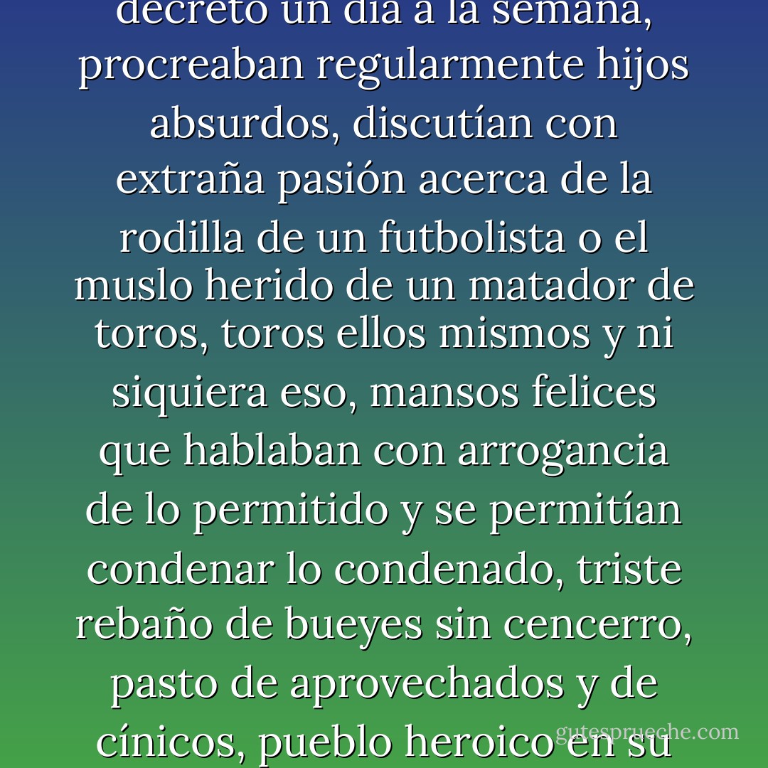 El hombre, único ser consciente -o al menos creerlo así- entre la multitud de compatriotas que se figuran libres porque malvendían -y era un progreso- su mísera fuerza de trabajo, feriaban por decreto un día a la semana, procreaban regularmente hijos absurdos, discutían con extraña pasión acerca de la rodilla de un futbolista o el muslo herido de un matador de toros, toros ellos mismos y ni siquiera eso, mansos felices que hablaban con arrogancia de lo permitido y se permitían condenar lo condenado, triste rebaño de bueyes sin cencerro, pasto de aprovechados y de cínicos, pueblo heroico en su día -...- reducido al cabo de veinticinco años -¿cómo, dios mío?- a una vana sombra del pasado, a un retintín muerto, cuerpo sobnoliento, quizá, que algún día despertaría. - Juan Goytisolo