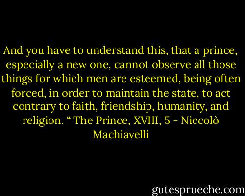 And you have to understand this, that a prince, especially a new one, cannot observe all those things for which men are esteemed, being often forced, in order to maintain the state, to act contrary to faith, friendship, humanity, and religion. “ The Prince, XVIII, 5 - Niccolò Machiavelli