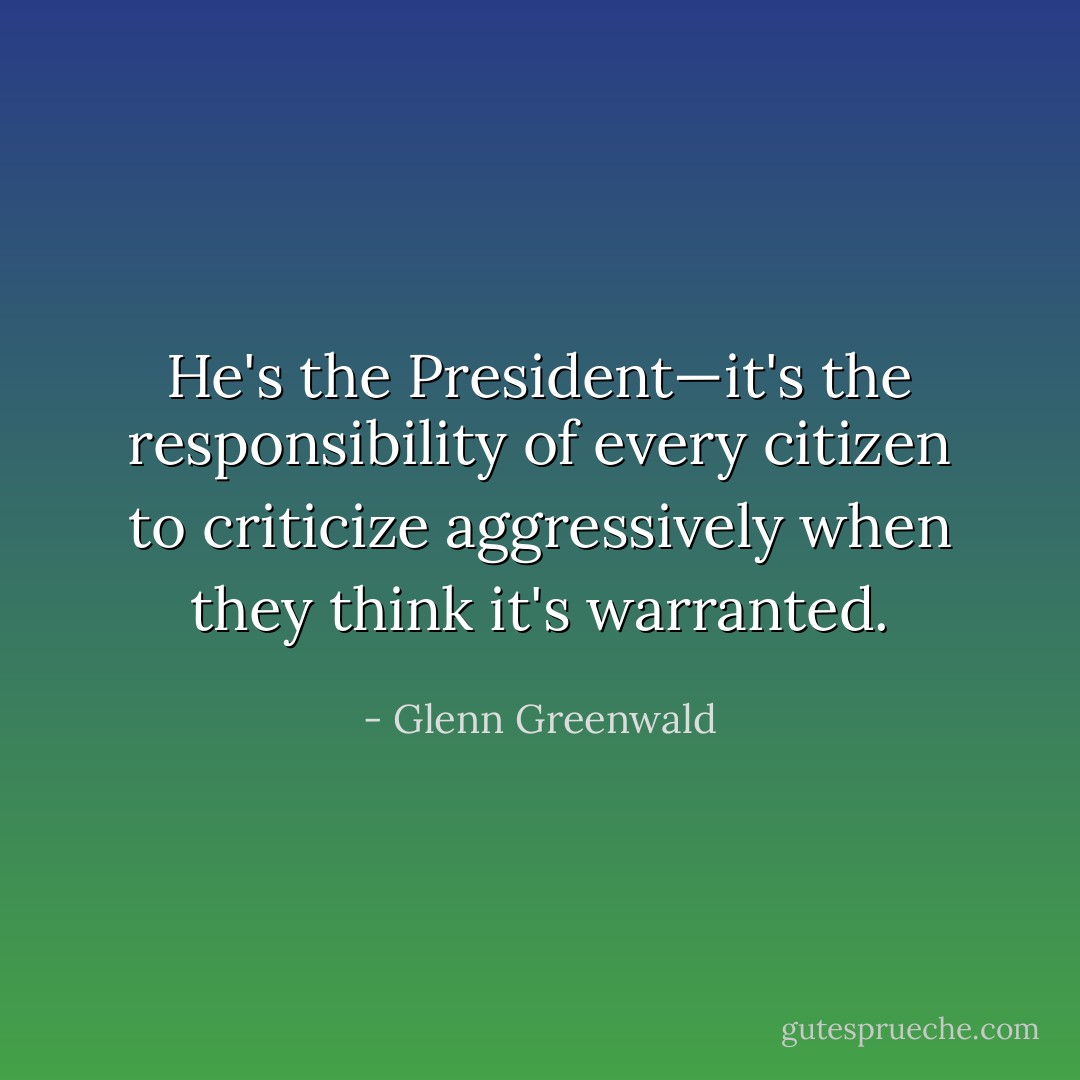 He's the President—it's the responsibility of every citizen to criticize aggressively when they think it's warranted. - Glenn Greenwald