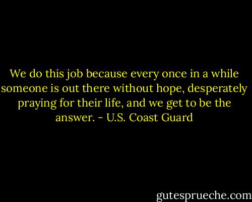 We do this job because every once in a while someone is out there without hope, desperately praying for their life, and we get to be the answer. - U.S. Coast Guard