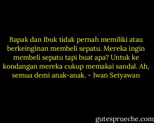 Bapak dan Ibuk tidak pernah memiliki atau berkeinginan membeli sepatu. Mereka ingin membeli sepatu tapi buat apa? Untuk ke kondangan mereka cukup memakai sandal. Ah, semua demi anak-anak. - Iwan Setyawan