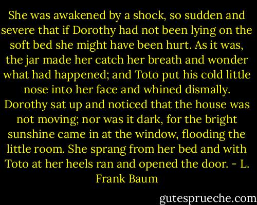 She was awakened by a shock, so sudden and severe that if Dorothy had not been lying on the soft bed she might have been hurt. As it was, the jar made her catch her breath and wonder what had happened; and Toto put his cold little nose into her face and whined dismally. Dorothy sat up and noticed that the house was not moving; nor was it dark, for the bright sunshine came in at the window, flooding the little room. She sprang from her bed and with Toto at her heels ran and opened the door. - L. Frank Baum
